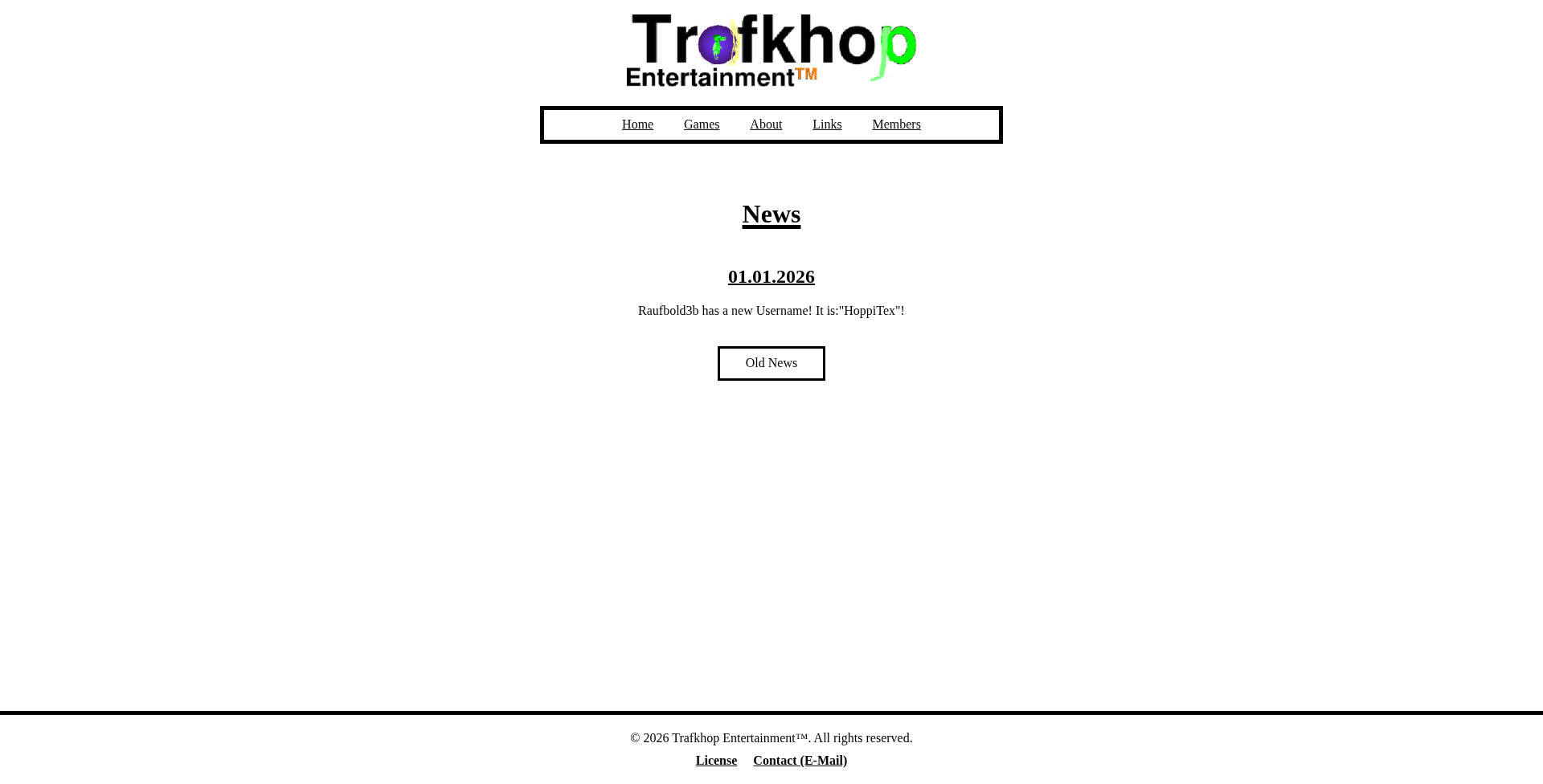 1. The Prototype Phase (websitepic1.png) Description: This image displays an early, structural version of the Trafkhop Entertainment website with a minimalist, high-contrast design. Background: Plain white #ffffff background with no texture or gradients. Header: Logo: The Trafkhop Entertainment logo is centered at the top. The text Trafk is black, hop is lime green, and Entertainment is small and orange. The letter a in Trafk contains a purple bubble graphic. Navigation: A simple horizontal navigation bar sits below the logo with a thick black border. It contains text links: Home, Games, About, Links, and Members. Main Content: The section is titled News (underlined). News Item: A centered entry dated 01.01.2026. The text announces: Raufbold3b has a new Username! It is: 'HoppiTex'!. Button: A simple rectangular button with a thick black border labeled Old News. Footer: A minimal footer separated by a black line, containing copyright text © 2026 Trafkhop Entertainment™, a License link, and a Contact (E-Mail) link. Visual Style: This version relies heavily on standard HTML styling with very little CSS decoration (no rounded corners, shadows, or color themes).
