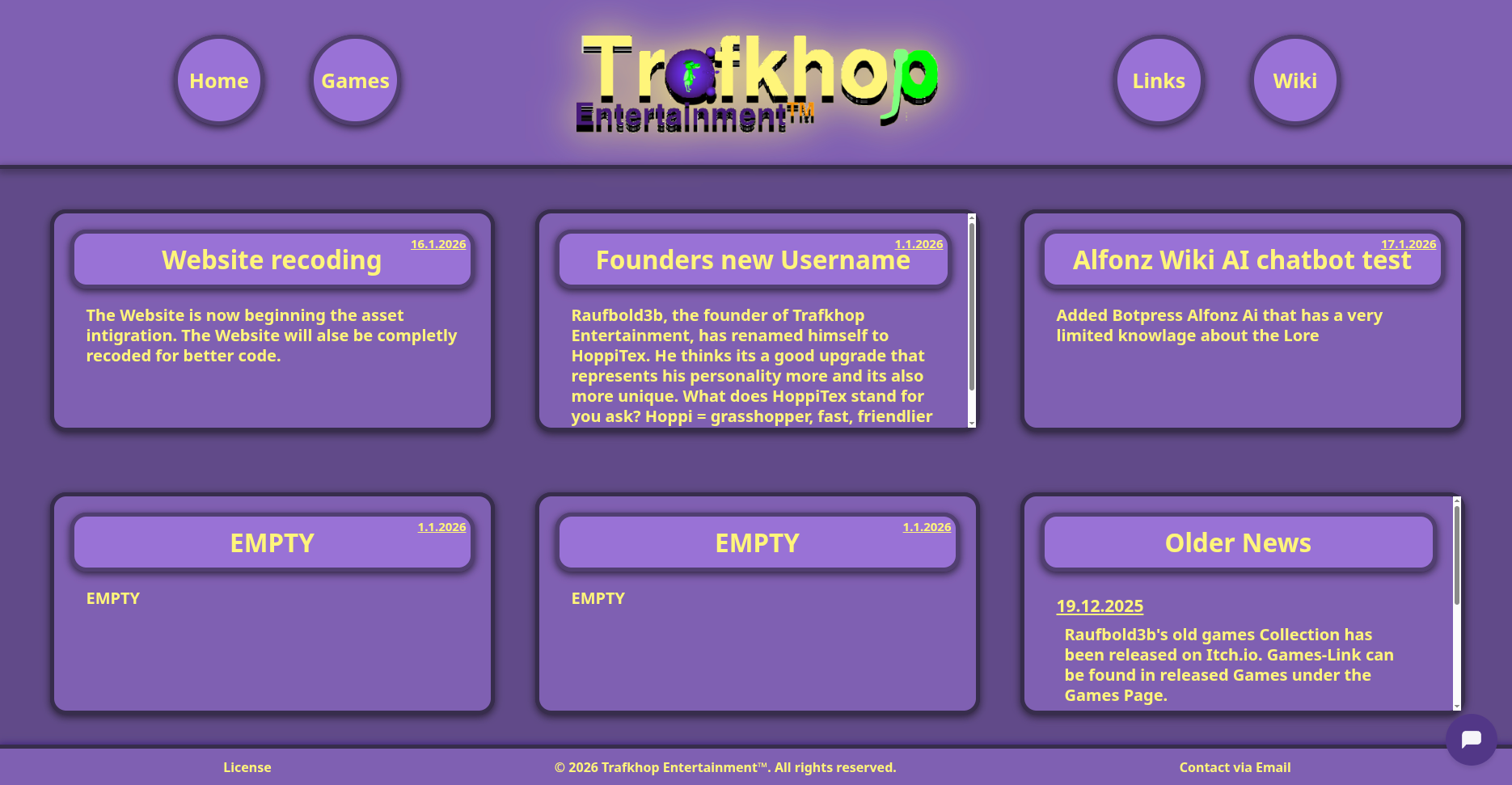 2. The Design Overhaul (websitepic2.png) Description: This image shows a major visual redesign of the website, introducing the studio's signature purple color scheme and a card-based layout. Background: A solid dark purple background (likely #30185e). Header: Navigation: Four circular, purple navigation buttons float on the left and right sides (Home, Games on the left; Links, Wiki on the right). They have a lighter purple border and shadow. Logo: The logo is centered with a glowing effect/drop shadow, making it stand out against the dark background. Main Content (News Grid): The news section is arranged in a grid of six rectangular cards. Each card has a lighter purple background (#5a3998), a thick dark border, and rounded corners. Card Order (Top Row): Left: Website recoding (16.1.2026). Center: Founders new Username (1.1.2026). This card has a visible white scrollbar on the right. Right: Alfonz Wiki AI chatbot test (17.1.2026). Card Order (Bottom Row): Left & Center: Two cards labeled EMPTY (1.1.2026). Right: Older News (19.12.2025). This card also features a scrollbar. UI Elements: A chatbot icon (Botpress webchat) is visible in the bottom right corner as a purple circle with a white speech bubble. Visual Style: The design uses Neumorphism elements with soft shadows and rounded borders to create depth.